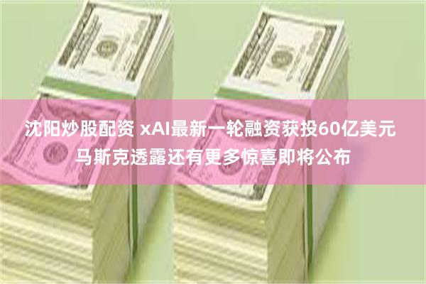 沈阳炒股配资 xAI最新一轮融资获投60亿美元 马斯克透露还有更多惊喜即将公布