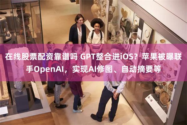 在线股票配资靠谱吗 GPT整合进iOS？苹果被曝联手OpenAI，实现AI修图、自动摘要等