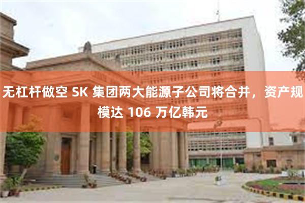 无杠杆做空 SK 集团两大能源子公司将合并，资产规模达 106 万亿韩元