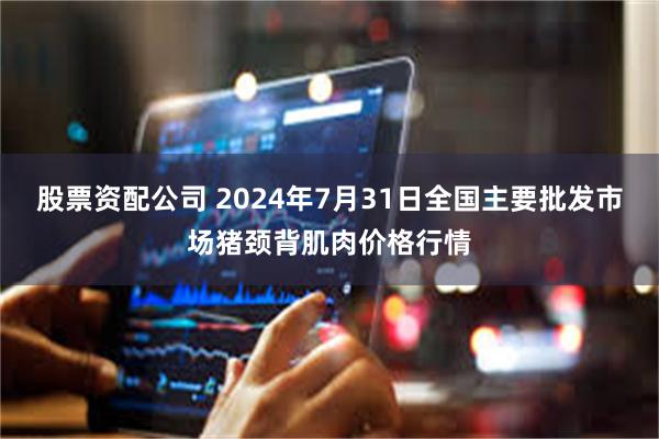 股票资配公司 2024年7月31日全国主要批发市场猪颈背肌肉价格行情