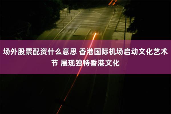 场外股票配资什么意思 香港国际机场启动文化艺术节 展现独特香港文化