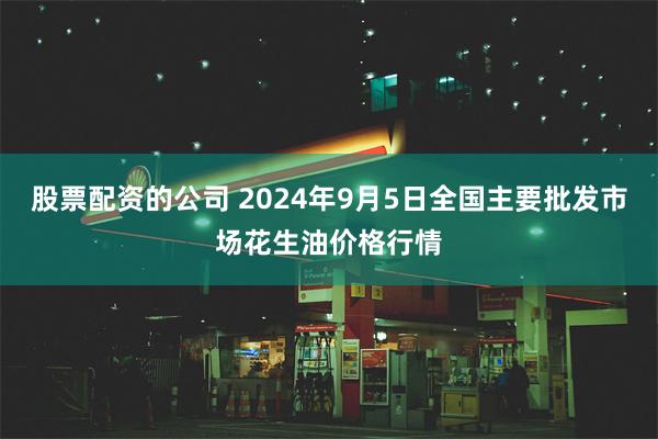 股票配资的公司 2024年9月5日全国主要批发市场花生油价格行情