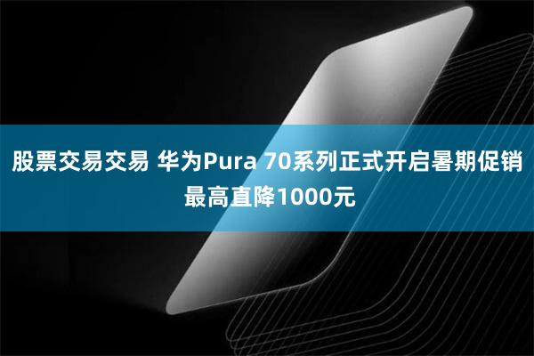 股票交易交易 华为Pura 70系列正式开启暑期促销 最高直降1000元