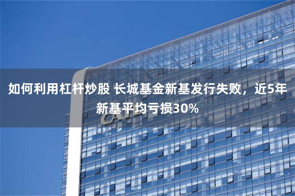 如何利用杠杆炒股 长城基金新基发行失败，近5年新基平均亏损30%