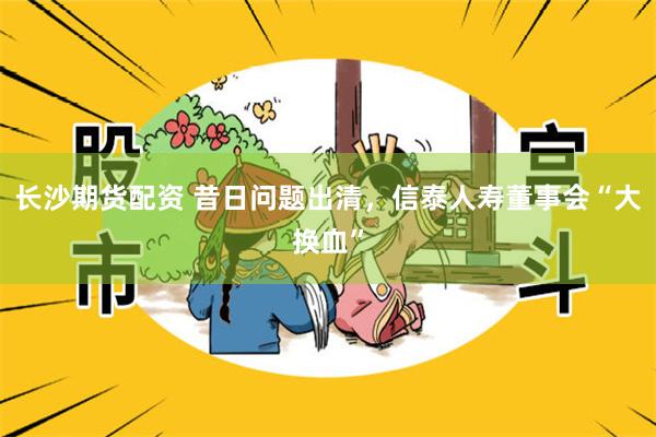 长沙期货配资 昔日问题出清，信泰人寿董事会“大换血”