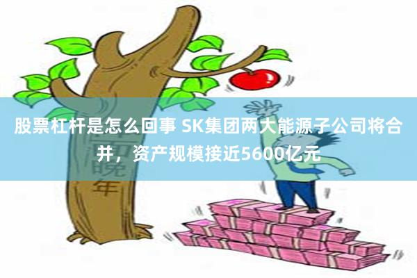 股票杠杆是怎么回事 SK集团两大能源子公司将合并，资产规模接近5600亿元