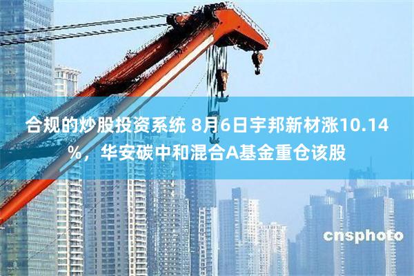 合规的炒股投资系统 8月6日宇邦新材涨10.14%，华安碳中和混合A基金重仓该股