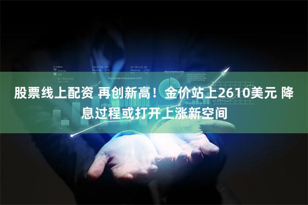 股票线上配资 再创新高！金价站上2610美元 降息过程或打开上涨新空间