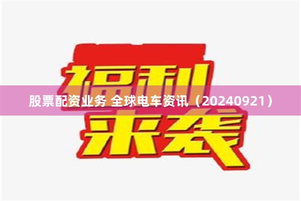 股票配资业务 全球电车资讯（20240921）