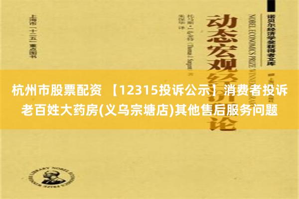 杭州市股票配资 【12315投诉公示】消费者投诉老百姓大药房(义乌宗塘店)其他售后服务问题