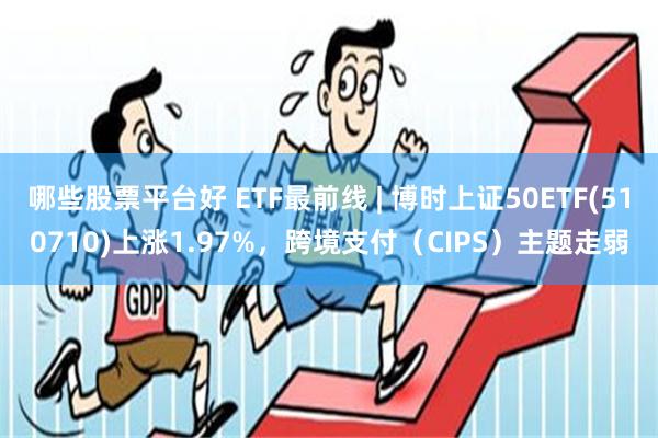 哪些股票平台好 ETF最前线 | 博时上证50ETF(510710)上涨1.97%，跨境支付（CIPS）主题走弱