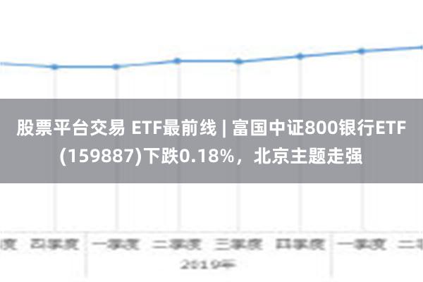 股票平台交易 ETF最前线 | 富国中证800银行ETF(159887)下跌0.18%，北京主题走强