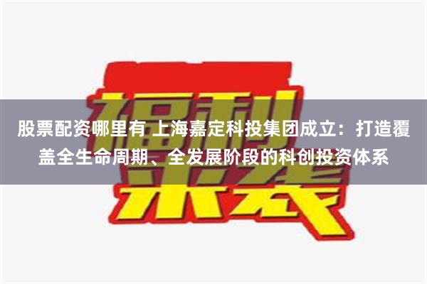 股票配资哪里有 上海嘉定科投集团成立：打造覆盖全生命周期、全发展阶段的科创投资体系