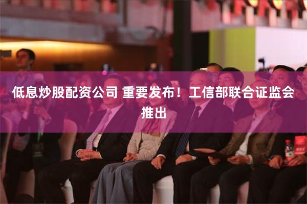 低息炒股配资公司 重要发布！工信部联合证监会推出