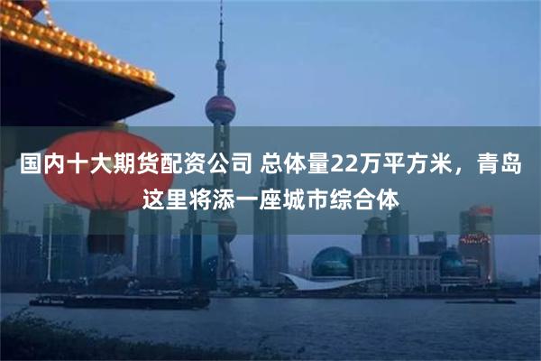 国内十大期货配资公司 总体量22万平方米，青岛这里将添一座城市综合体