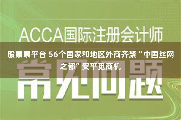 股票票平台 56个国家和地区外商齐聚“中国丝网之都”安平觅商机