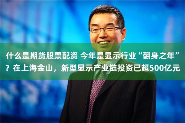 什么是期货股票配资 今年是显示行业“翻身之年”？在上海金山，新型显示产业链投资已超500亿元