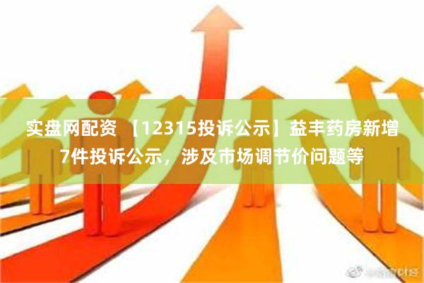 实盘网配资 【12315投诉公示】益丰药房新增7件投诉公示，涉及市场调节价问题等