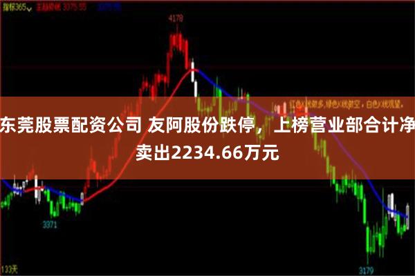 东莞股票配资公司 友阿股份跌停，上榜营业部合计净卖出2234.66万元