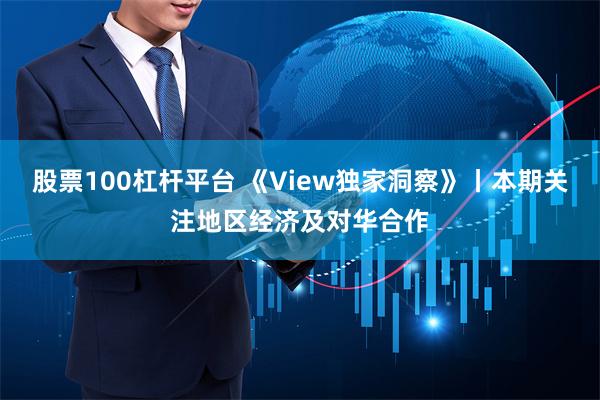 股票100杠杆平台 《View独家洞察》丨本期关注地区经济及对华合作