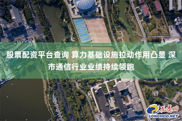 股票配资平台查询 算力基础设施拉动作用凸显 深市通信行业业绩持续领跑