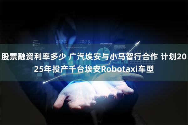 股票融资利率多少 广汽埃安与小马智行合作 计划2025年投产千台埃安Robotaxi车型